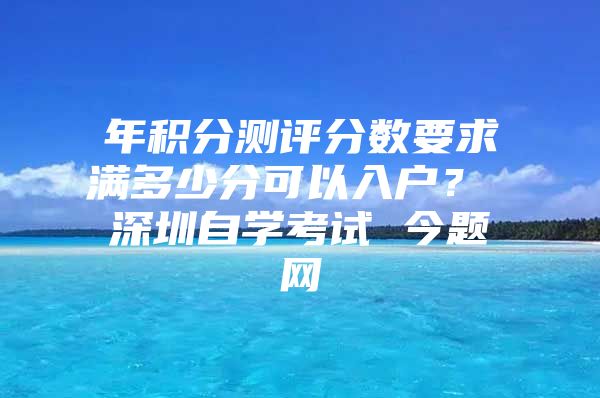 年积分测评分数要求满多少分可以入户？ 深圳自学考试 今题网