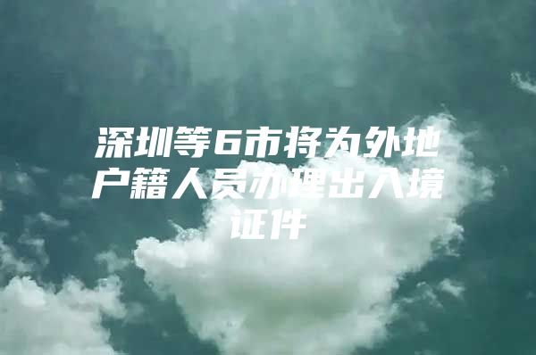 深圳等6市将为外地户籍人员办理出入境证件