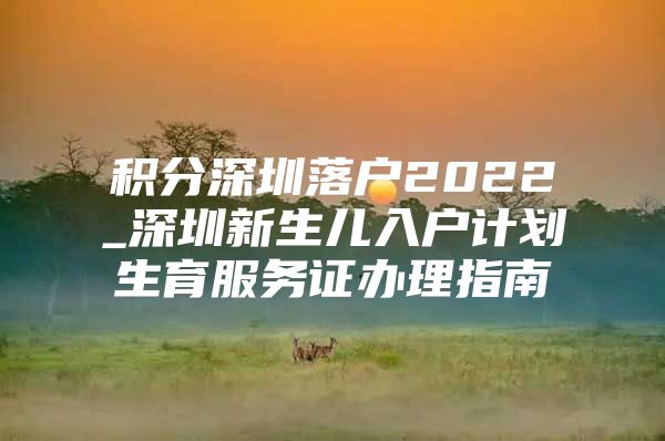 积分深圳落户2022_深圳新生儿入户计划生育服务证办理指南