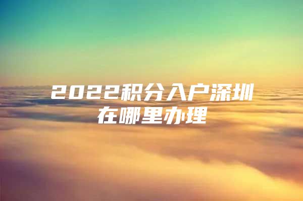 2022积分入户深圳在哪里办理