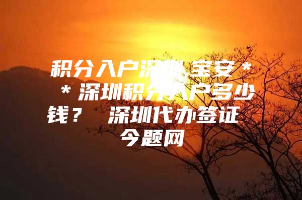 积分入户深圳,宝安＊＊深圳积分入户多少钱？ 深圳代办签证 今题网
