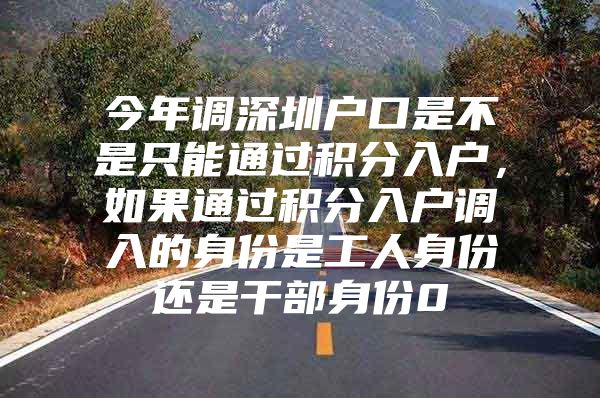 今年调深圳户口是不是只能通过积分入户，如果通过积分入户调入的身份是工人身份还是干部身份0