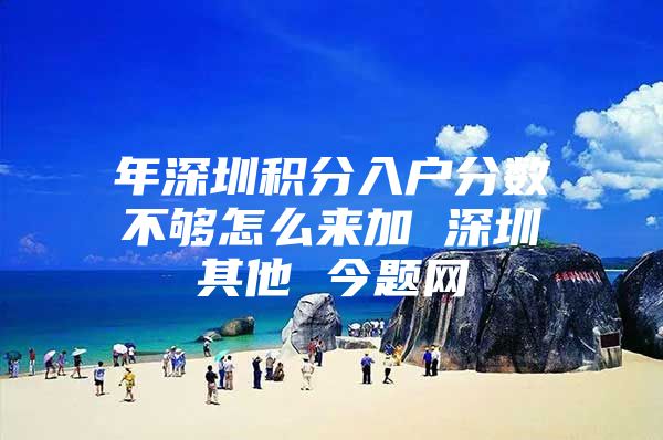 年深圳积分入户分数不够怎么来加 深圳其他 今题网
