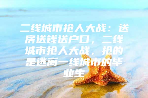 二线城市抢人大战：送房送钱送户口，二线城市抢人大战，抢的是逃离一线城市的毕业生