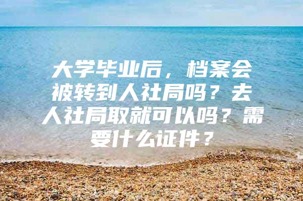大学毕业后，档案会被转到人社局吗？去人社局取就可以吗？需要什么证件？