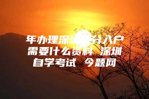 年办理深圳积分入户需要什么资料 深圳自学考试 今题网
