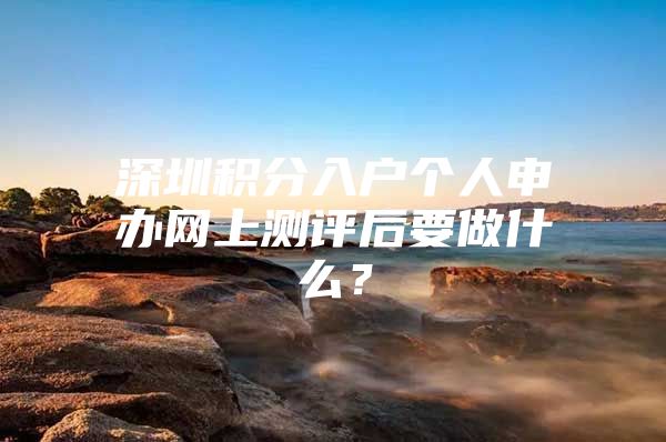 深圳积分入户个人申办网上测评后要做什么？
