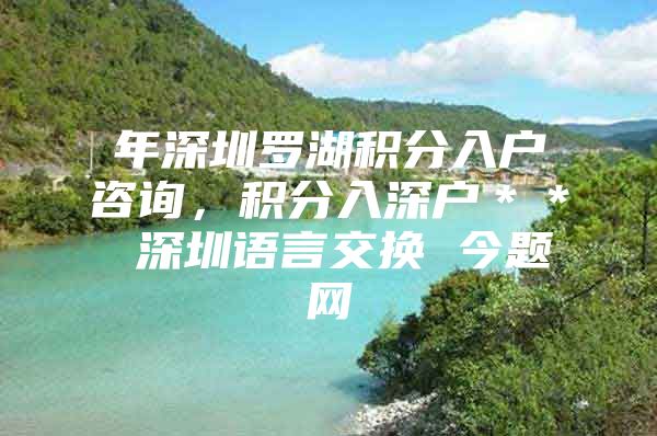 年深圳罗湖积分入户咨询，积分入深户＊＊ 深圳语言交换 今题网