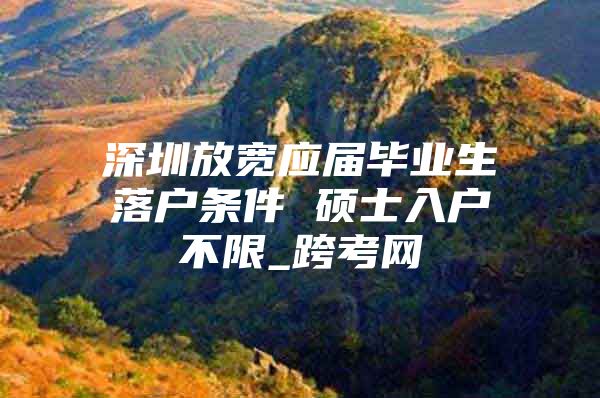 深圳放宽应届毕业生落户条件 硕士入户不限_跨考网