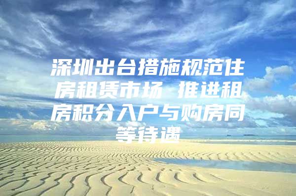 深圳出台措施规范住房租赁市场 推进租房积分入户与购房同等待遇