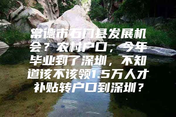 常德市石门县发展机会？农村户口，今年毕业到了深圳，不知道该不该领1.5万人才补贴转户口到深圳？