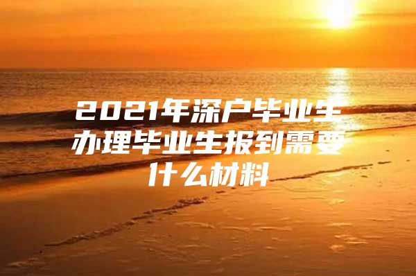 2021年深户毕业生办理毕业生报到需要什么材料