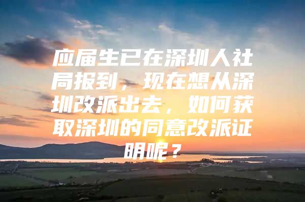 应届生已在深圳人社局报到，现在想从深圳改派出去，如何获取深圳的同意改派证明呢？