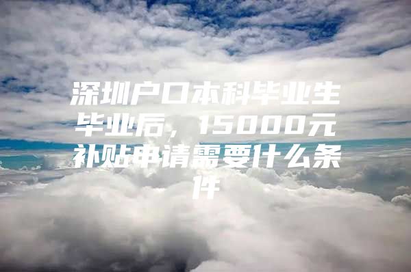 深圳户口本科毕业生毕业后，15000元补贴申请需要什么条件