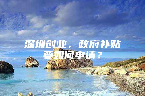 深圳创业，政府补贴要如何申请？