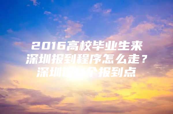 2016高校毕业生来深圳报到程序怎么走？深圳设11个报到点