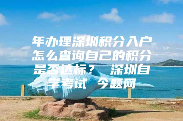 年办理深圳积分入户怎么查询自己的积分是否达标？ 深圳自学考试 今题网