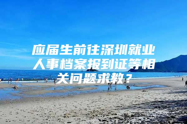 应届生前往深圳就业人事档案报到证等相关问题求教？