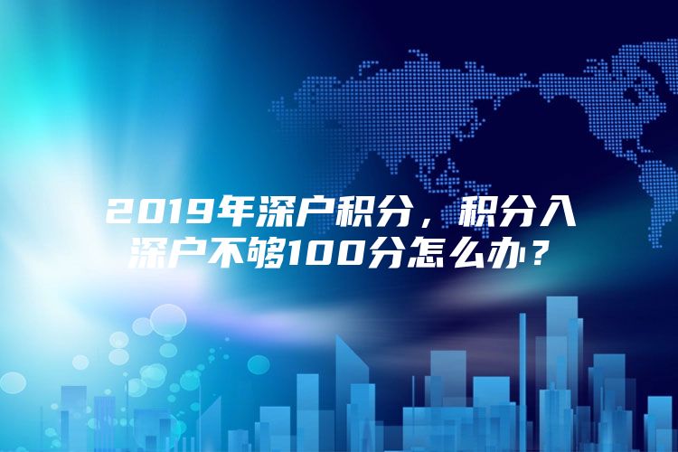 2019年深户积分，积分入深户不够100分怎么办？