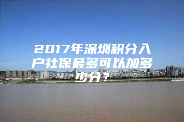 2017年深圳积分入户社保最多可以加多少分？