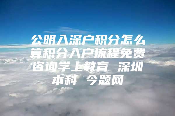 公明入深户积分怎么算积分入户流程免费咨询学上教育 深圳本科 今题网