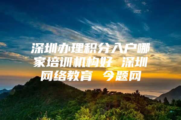 深圳办理积分入户哪家培训机构好 深圳网络教育 今题网