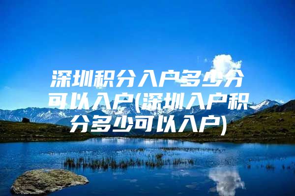 深圳积分入户多少分可以入户(深圳入户积分多少可以入户)