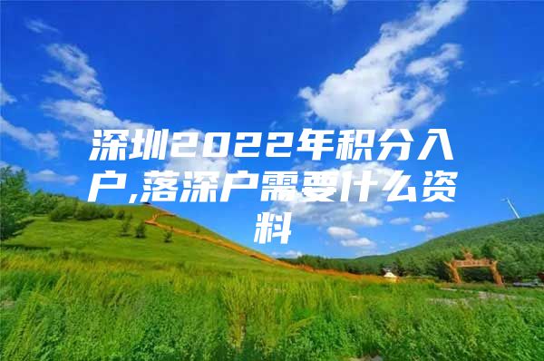 深圳2022年积分入户,落深户需要什么资料