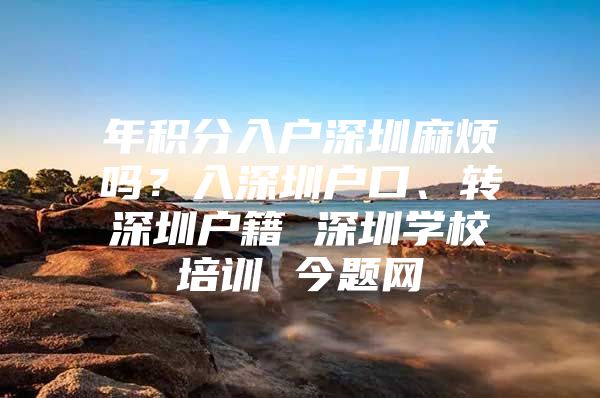 年积分入户深圳麻烦吗？入深圳户口、转深圳户籍 深圳学校培训 今题网