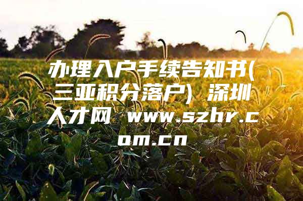 办理入户手续告知书(三亚积分落户) 深圳人才网 www.szhr.com.cn
