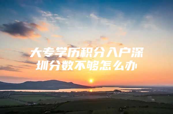 大专学历积分入户深圳分数不够怎么办