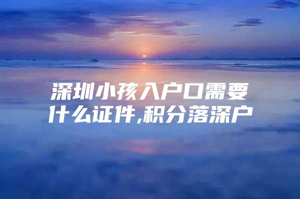 深圳小孩入户口需要什么证件,积分落深户