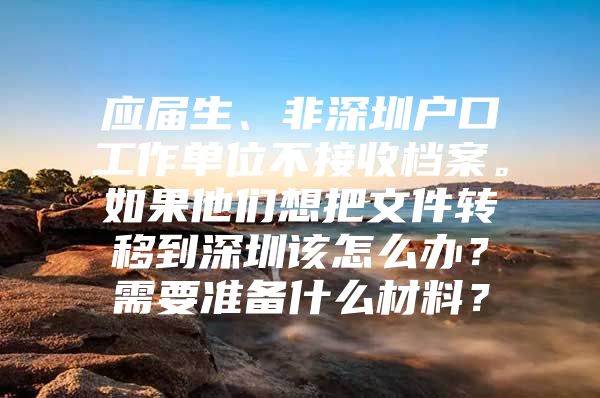 应届生、非深圳户口工作单位不接收档案。如果他们想把文件转移到深圳该怎么办？需要准备什么材料？