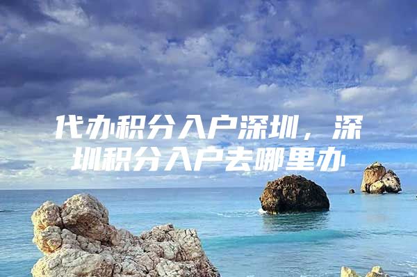代办积分入户深圳，深圳积分入户去哪里办