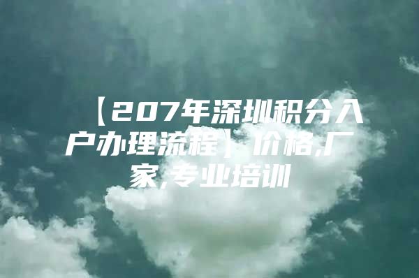 【207年深圳积分入户办理流程】价格,厂家,专业培训