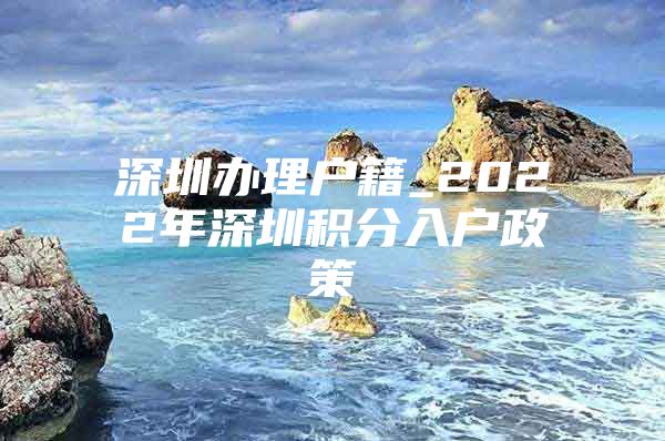 深圳办理户籍_2022年深圳积分入户政策