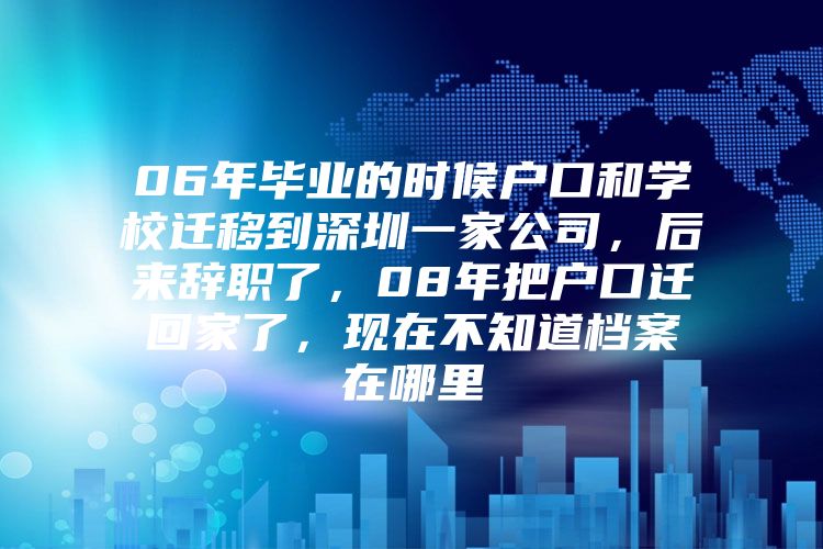 06年毕业的时候户口和学校迁移到深圳一家公司，后来辞职了，08年把户口迁回家了，现在不知道档案在哪里