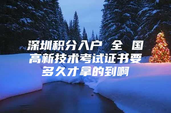 深圳积分入户 全 国高新技术考试证书要多久才拿的到啊