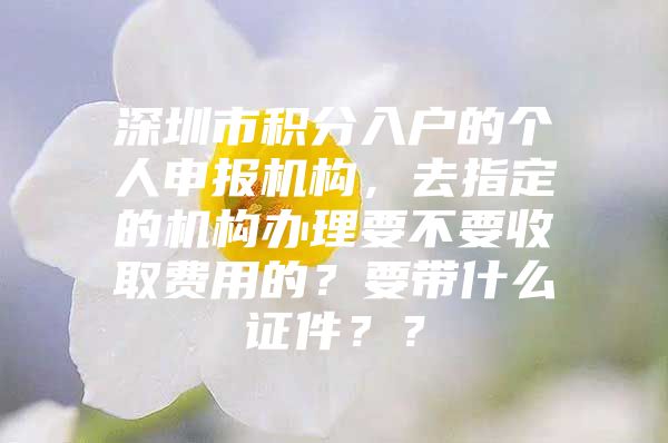 深圳市积分入户的个人申报机构，去指定的机构办理要不要收取费用的？要带什么证件？？