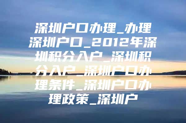 深圳户口办理_办理深圳户口_2012年深圳积分入户_深圳积分入户_深圳户口办理条件_深圳户口办理政策_深圳户