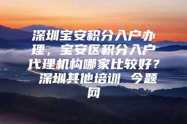 深圳宝安积分入户办理，宝安区积分入户代理机构哪家比较好？ 深圳其他培训 今题网
