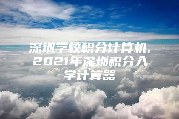 深圳学校积分计算机,2021年深圳积分入学计算器