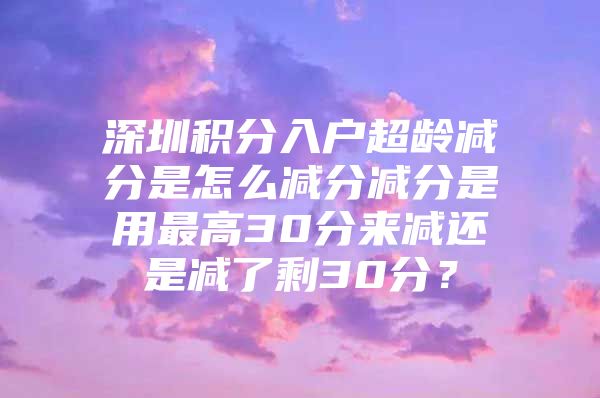深圳积分入户超龄减分是怎么减分减分是用最高30分来减还是减了剩30分？