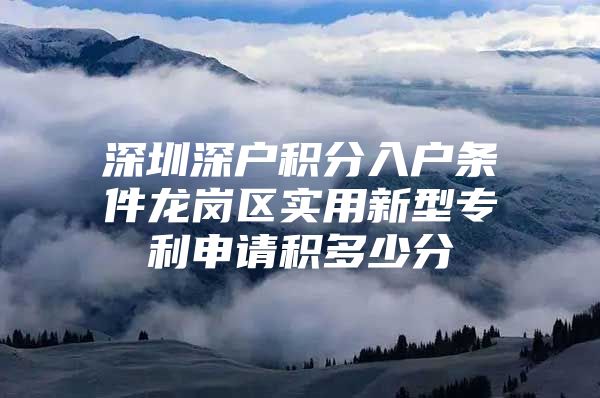深圳深户积分入户条件龙岗区实用新型专利申请积多少分