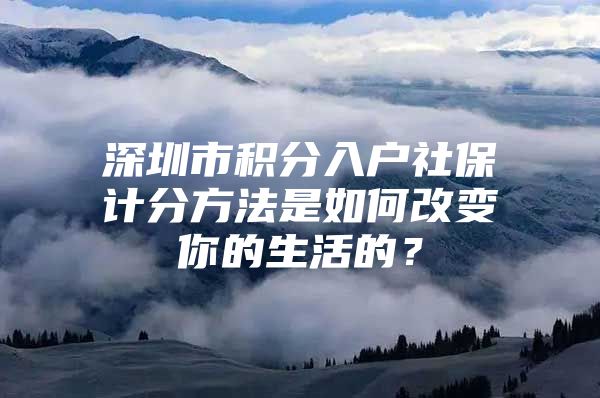 深圳市积分入户社保计分方法是如何改变你的生活的？