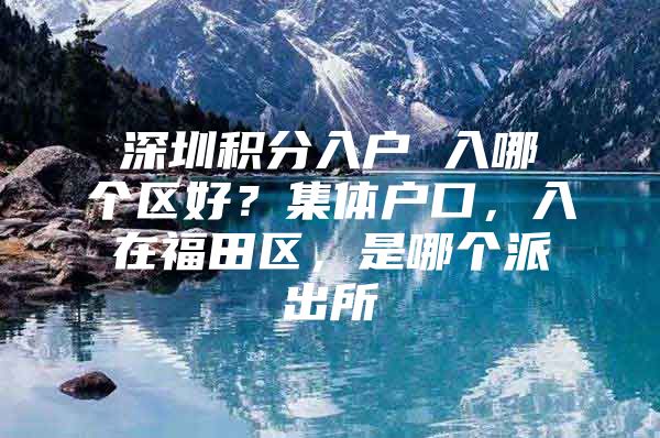 深圳积分入户 入哪个区好？集体户口，入在福田区，是哪个派出所