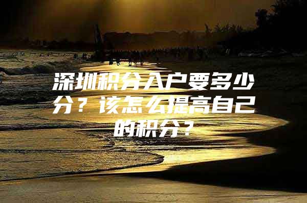 深圳积分入户要多少分？该怎么提高自己的积分？