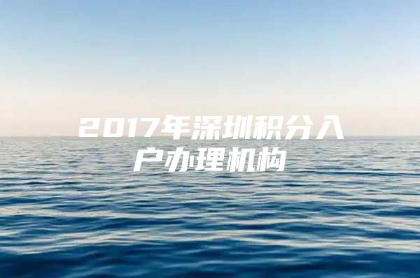 2017年深圳积分入户办理机构