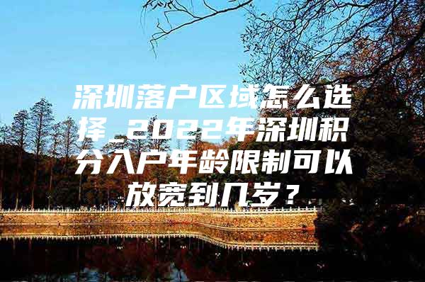 深圳落户区域怎么选择_2022年深圳积分入户年龄限制可以放宽到几岁？
