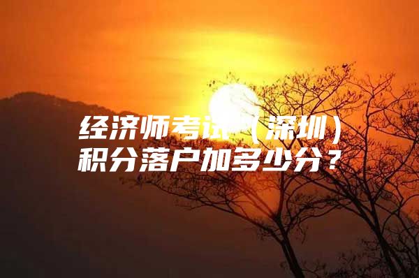 经济师考试（深圳）积分落户加多少分？